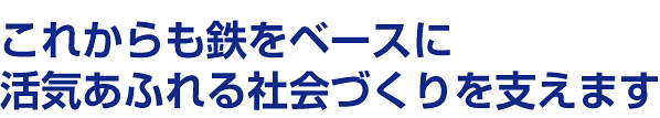 これからも鉄をベースに活気あふれる社会づくりを支えます